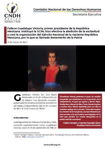 Fallece Guadalupe Victoria, primer presidente de la República Mexicana. Instituyó la SCJN, hizo efectiva la abolición de la esclavitud y creó la organización del Ejército Nacional de la naciente República Mexicana, por lo que es llamado Benemérito de la Patria