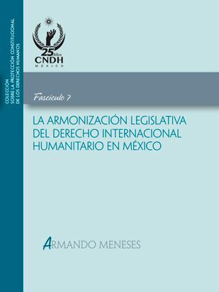 Colección sobre la protección constitucional de los Derechos Humanos. La armonización legislativa del derecho internacional humanitario en México. Fascículo 7